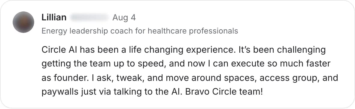 Lillian, energy leadership coach: “Circle AI has been a life changing experience… I ask, tweak, and move around spaces, access groups, and paywalls just via talking to the AI. Bravo Circle team!”